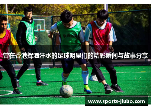 曾在香港挥洒汗水的足球明星们的精彩瞬间与故事分享