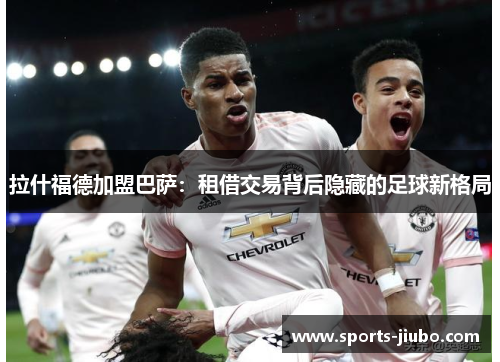 拉什福德加盟巴萨:租借交易背后隐藏的足球新格局 拉什福德加盟巴萨:租借交易背后隐藏的足球新格局