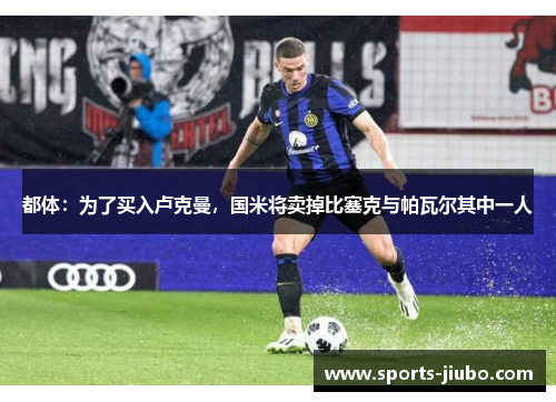 都体：为了买入卢克曼，国米将卖掉比塞克与帕瓦尔其中一人